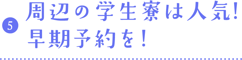 05.周辺の学生寮は人気!早期予約を!